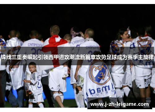 锋线三重奏崛起引领西甲进攻潮流新篇章攻势足球成为赛季主旋律