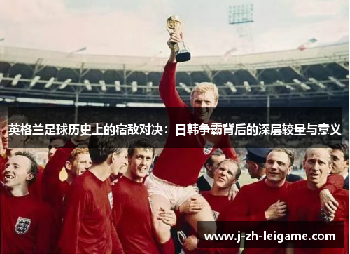 英格兰足球历史上的宿敌对决：日韩争霸背后的深层较量与意义