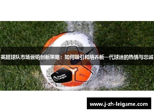 英超球队市场营销创新策略：如何吸引和培养新一代球迷的热情与忠诚