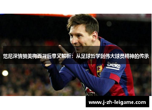 范尼深情赞美梅西背后意义解析：从足球哲学到伟大球员精神的传承