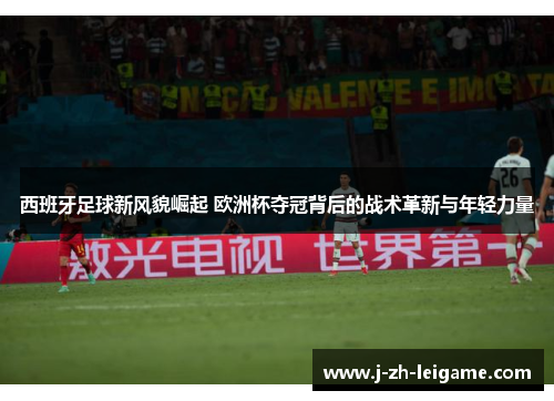 西班牙足球新风貌崛起 欧洲杯夺冠背后的战术革新与年轻力量