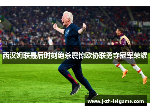 西汉姆联最后时刻绝杀震惊欧协联勇夺冠军荣耀