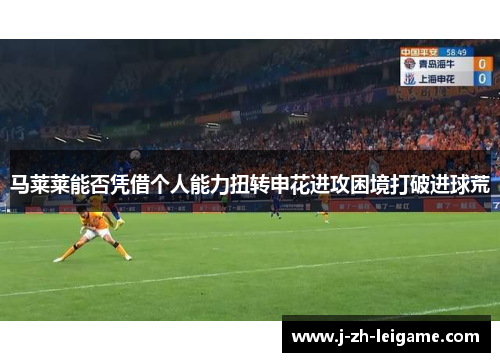 马莱莱能否凭借个人能力扭转申花进攻困境打破进球荒 马莱莱能否凭借个人能力扭转申花进攻困境打破进球荒