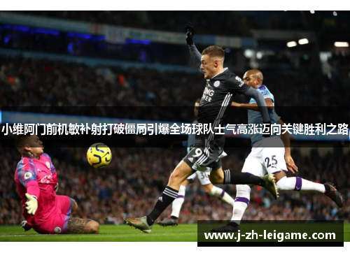 小维阿门前机敏补射打破僵局引爆全场球队士气高涨迈向关键胜利之路